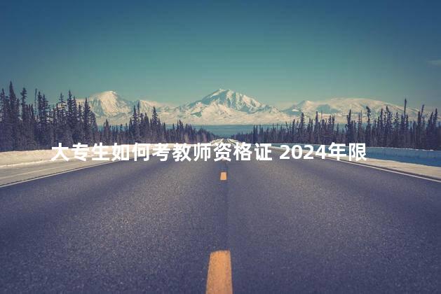 大专生如何考教师资格证 2024年限制非师范生报考教师证